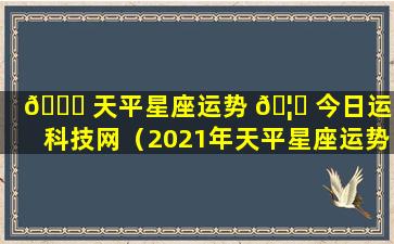 🐝 天平星座运势 🦆 今日运势科技网（2021年天平星座运势完整版）